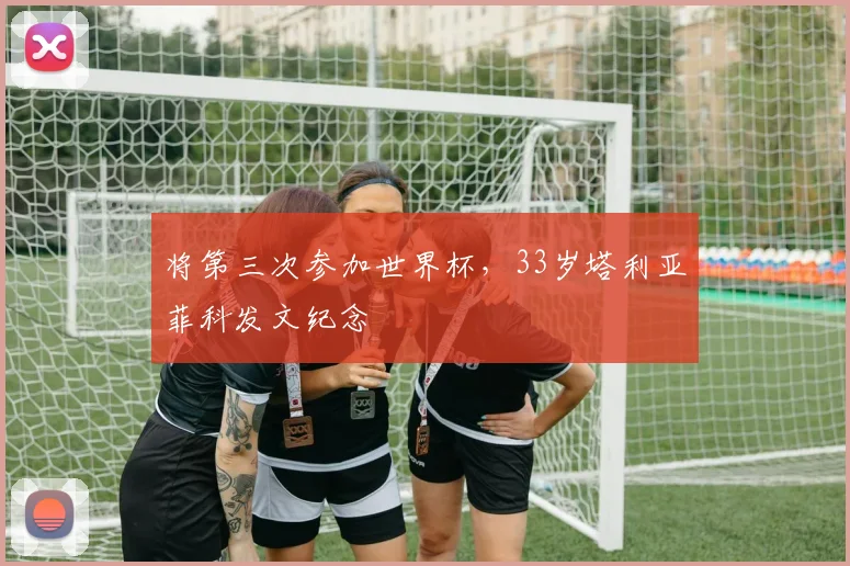 将第三次参加世界杯，33岁塔利亚菲科发文纪念