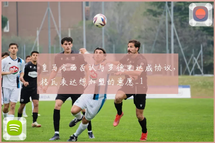 皇马方面否认与罗德里达成协议，格瓦表达想加盟的意愿_1