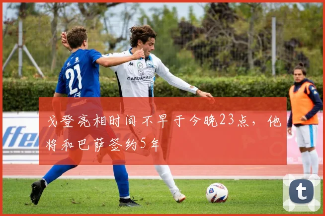 戈登亮相时间不早于今晚23点，他将和巴萨签约5年