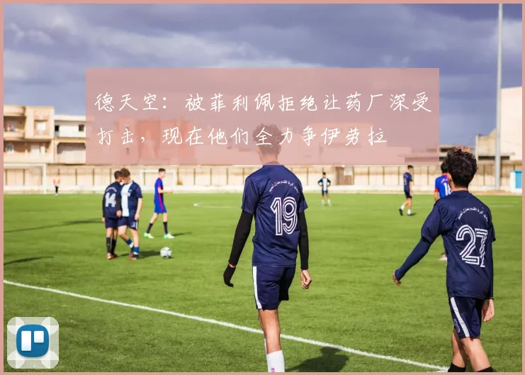 德天空：被菲利佩拒绝让药厂深受打击，现在他们全力争伊劳拉
